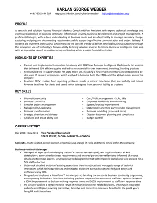 HARLAN GEORGE WEBBER
+44 (7976) 444 707 http://uk.linkedin.com/in/harlanwebber harlan@thewebbers.org
PROFILE
A versatile and solution focused Financial Markets Consultant/Vice President with expert technical knowledge and
extensive experience in business continuity, information security, business development and project management. A
proficient strategist, with a deep understanding of business needs and an adept facility to manage necessary change;
capturing, analysing and documenting requirements whilst supporting effective communication and project delivery. A
creative and inventive professional, who embraces the latest IT trends to deliver beneficial business outcomes through
the innovative use of technology. Proven ability to bring valuable analysis to life via Business Intelligence tools and
with an impressive record in asset servicing and trading within a major financial institution.
HIGHLIGHTS OF EXPERTISE
● Created and implemented innovative databases with QlikView Business Intelligence Dashboards for analysis
that delivered 20% efficiency gains and led to a substantial further investment, involving 2 trading products
● Restructured the IT support model for State Street UK, including a new system inventory and detailed step-by-
step user ID request procedures, which evolved to become both the EMEA and the global model across the
company
● Resolved PFPV trustee fund reporting problems inside a critical timeframe that successfully met Inland
Revenue deadlines for clients and saved senior colleagues from personal liability as trustees
KEY SKILLS
● Information security
● Business continuity
● Complex project management
● Management/Leadership
● Business transformation
● Strategy, direction and delivery
● Advanced and broad ability in IT
● Cost/Profit management - SLAs, KPIs
● Employee leadership and mentoring
● System/process improvement
● Stakeholder and Third party vendor management
● Business modelling (process & data)
● Disaster Recovery, planning and compliance
● Budget control
CAREER HISTORY
Dec 2008 – Nov 2015 Vice President/Consultant
STATE STREET, GLOBAL MARKETS – LONDON
Context: A multi-faceted, senior position, encompassing a range of roles at differing times within the company:
Business Continuity Manager
● Managed all aspects of a challenging division’s Disaster Recovery (DR); working closely with all key
stakeholders, ascertained business requirements and ensured parties were effectively informed of project
details and technical aspects: Developed agreed programme that both improved compliance and allowed for a
50% staff reduction
● Undertook detailed analysis of existing operations, then introduced and managed a range of technical
innovations which refined processes and mitigated exposure during disruptions: Reduced delays and
inefficiencies by 50%
● Designed and deployed a SharePoint™ intranet portal, detailing the corporate business continuity programme,
encompassing 20 business functions, including graphical maps and an automated staff alert system: Delivered
a 300% improvement to decision-making response times and 500% improvement to staff alert response time
● Pro-actively applied a comprehensive range of innovations to other related divisions, creating an integrated
and cohesive DR plan, covering preventive, detective and corrective measures: Resulted in the past 4 years
being DR audit issue free
 