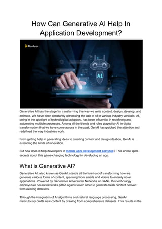 How Can Generative AI Help In
Application Development?
Generative AI has the stage for transforming the way we write content, design, develop, and
animate. We have been constantly witnessing the use of AI in various industry verticals. AI,
being in the spotlight of technological adoption, has been influential in redefining and
automating multiple processes. Among all the trends and roles played by AI in digital
transformation that we have come across in the past, GenAI has grabbed the attention and
redefined the way industries work.
From getting help in generating ideas to creating content and design ideation, GenAI is
extending the limits of innovation.
But how does it help developers in mobile app development services? This article spills
secrets about this game-changing technology in developing an app.
What is Generative AI?
Generative AI, also known as GenAI, stands at the forefront of transforming how we
generate various forms of content, spanning from emails and videos to entirely novel
applications. Powered by Generative Adversarial Networks or GANs, this technology
employs two neural networks pitted against each other to generate fresh content derived
from existing datasets.
Through the integration of AI algorithms and natural language processing, GenAI
meticulously crafts new content by drawing from comprehensive datasets. This results in the
 