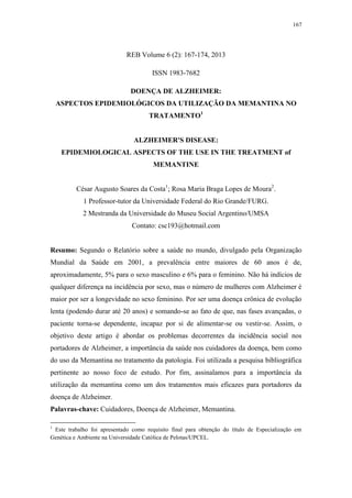 167
REB Volume 6 (2): 167-174, 2013
ISSN 1983-7682
DOENÇA DE ALZHEIMER:
ASPECTOS EPIDEMIOLÓGICOS DA UTILIZAÇÃO DA MEMANTINA NO
TRATAMENTO1
ALZHEIMER'S DISEASE:
EPIDEMIOLOGICAL ASPECTS OF THE USE IN THE TREATMENT of
MEMANTINE
César Augusto Soares da Costa1
; Rosa Maria Braga Lopes de Moura2
.
1 Professor-tutor da Universidade Federal do Rio Grande/FURG.
2 Mestranda da Universidade do Museu Social Argentino/UMSA
Contato: csc193@hotmail.com
Resumo: Segundo o Relatório sobre a saúde no mundo, divulgado pela Organização
Mundial da Saúde em 2001, a prevalência entre maiores de 60 anos é de,
aproximadamente, 5% para o sexo masculino e 6% para o feminino. Não há indícios de
qualquer diferença na incidência por sexo, mas o número de mulheres com Alzheimer é
maior por ser a longevidade no sexo feminino. Por ser uma doença crônica de evolução
lenta (podendo durar até 20 anos) e somando-se ao fato de que, nas fases avançadas, o
paciente torna-se dependente, incapaz por si de alimentar-se ou vestir-se. Assim, o
objetivo deste artigo é abordar os problemas decorrentes da incidência social nos
portadores de Alzheimer, a importância da saúde nos cuidadores da doença, bem como
do uso da Memantina no tratamento da patologia. Foi utilizada a pesquisa bibliográfica
pertinente ao nosso foco de estudo. Por fim, assinalamos para a importância da
utilização da memantina como um dos tratamentos mais eficazes para portadores da
doença de Alzheimer.
Palavras-chave: Cuidadores, Doença de Alzheimer, Memantina.
1
Este trabalho foi apresentado como requisito final para obtenção do título de Especialização em
Genética e Ambiente na Universidade Católica de Pelotas/UPCEL.
 