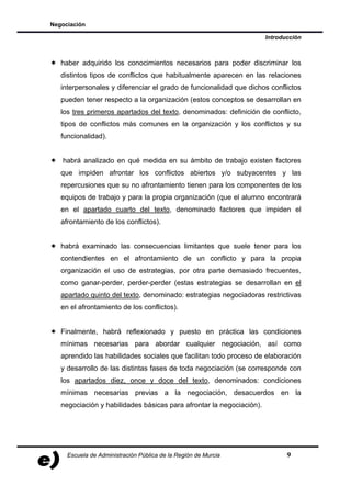 Negociación

                                                                      Introducción



   haber adquirido los conocimientos necesarios para poder discriminar los
   distintos tipos de conflictos que habitualmente aparecen en las relaciones
   interpersonales y diferenciar el grado de funcionalidad que dichos conflictos
   pueden tener respecto a la organización (estos conceptos se desarrollan en
   los tres primeros apartados del texto, denominados: definición de conflicto,
   tipos de conflictos más comunes en la organización y los conflictos y su
   funcionalidad).


   habrá analizado en qué medida en su ámbito de trabajo existen factores
   que impiden afrontar los conflictos abiertos y/o subyacentes y las
   repercusiones que su no afrontamiento tienen para los componentes de los
   equipos de trabajo y para la propia organización (que el alumno encontrará
   en el apartado cuarto del texto, denominado factores que impiden el
   afrontamiento de los conflictos).


   habrá examinado las consecuencias limitantes que suele tener para los
   contendientes en el afrontamiento de un conflicto y para la propia
   organización el uso de estrategias, por otra parte demasiado frecuentes,
   como ganar-perder, perder-perder (estas estrategias se desarrollan en el
   apartado quinto del texto, denominado: estrategias negociadoras restrictivas
   en el afrontamiento de los conflictos).


   Finalmente, habrá reflexionado y puesto en práctica las condiciones
   mínimas necesarias para abordar cualquier negociación, así como
   aprendido las habilidades sociales que facilitan todo proceso de elaboración
   y desarrollo de las distintas fases de toda negociación (se corresponde con
   los apartados diez, once y doce del texto, denominados: condiciones
   mínimas necesarias previas a la negociación, desacuerdos en la
   negociación y habilidades básicas para afrontar la negociación).




     Escuela de Administración Pública de la Región de Murcia                9
 