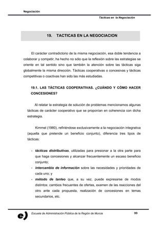 Negociación

                                                         Tácticas en la Negociación




                 19.    TACTICAS EN LA NEGOCIACION



     El carácter contradictorio de la misma negociación, esa doble tendencia a
colaborar y competir, ha hecho no sólo que la reflexión sobre las estrategias se
oriente en tal sentido sino que también la atención sobre las tácticas siga
globalmente la misma dirección. Tácticas cooperativas o concesivas y tácticas
competitivas o coactivas han sido las más estudiadas.


     19.1. LAS TÁCTICAS COOPERATIVAS. ¿CUÁNDO Y CÓMO HACER
     CONCESIONES?


       Al relatar la estrategia de solución de problemas mencionamos algunas
  tácticas de carácter cooperativo que se proponían en coherencia con dicha
  estrategia.


        Kimmel (1980), refiriéndose exclusivamente a la negociación integrativa
  (aquella que pretende un beneficio conjunto), diferencia tres tipos de
  tácticas:


     - tácticas distributivas, utilizadas para presionar a la otra parte para
        que haga concesiones y alcanzar frecuentemente un escaso beneficio
        conjunto;
     - intercambio de información sobre las necesidades y prioridades de
        cada uno; y
     - método de tanteo que, a su vez, puede expresarse de modos
        distintos: cambios frecuentes de ofertas, examen de las reacciones del
        otro ante cada propuesta, realización de concesiones en temas
        secundarios, etc.




     Escuela de Administración Pública de la Región de Murcia                     99
 