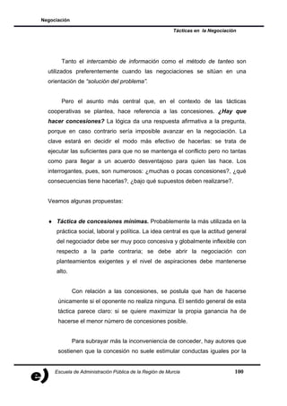 Negociación

                                                         Tácticas en la Negociación




       Tanto el intercambio de información como el método de tanteo son
  utilizados preferentemente cuando las negociaciones se sitúan en una
  orientación de “solución del problema”.


       Pero el asunto más central que, en el contexto de las tácticas
  cooperativas se plantea, hace referencia a las concesiones. ¿Hay que
  hacer concesiones? La lógica da una respuesta afirmativa a la pregunta,
  porque en caso contrario sería imposible avanzar en la negociación. La
  clave estará en decidir el modo más efectivo de hacerlas: se trata de
  ejecutar las suficientes para que no se mantenga el conflicto pero no tantas
  como para llegar a un acuerdo desventajoso para quien las hace. Los
  interrogantes, pues, son numerosos: ¿muchas o pocas concesiones?, ¿qué
  consecuencias tiene hacerlas?, ¿bajo qué supuestos deben realizarse?.


  Veamos algunas propuestas:


  ♦ Táctica de concesiones mínimas. Probablemente la más utilizada en la
     práctica social, laboral y política. La idea central es que la actitud general
     del negociador debe ser muy poco concesiva y globalmente inflexible con
     respecto a la parte contraria; se debe abrir la negociación con
     planteamientos exigentes y el nivel de aspiraciones debe mantenerse
     alto.


              Con relación a las concesiones, se postula que han de hacerse
      únicamente si el oponente no realiza ninguna. El sentido general de esta
      táctica parece claro: si se quiere maximizar la propia ganancia ha de
      hacerse el menor número de concesiones posible.


              Para subrayar más la inconveniencia de conceder, hay autores que
      sostienen que la concesión no suele estimular conductas iguales por la


     Escuela de Administración Pública de la Región de Murcia                     100
 