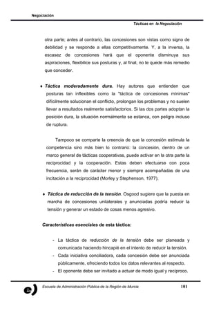 Negociación

                                                         Tácticas en la Negociación



      otra parte; antes al contrario, las concesiones son vistas como signo de
      debilidad y se responde a ellas competitivamente. Y, a la inversa, la
      escasez de concesiones hará que el oponente disminuya sus
      aspiraciones, flexibilice sus posturas y, al final, no le quede más remedio
      que conceder.


   ♦ Táctica moderadamente dura. Hay autores que entienden que
       posturas tan inflexibles como la "táctica de concesiones mínimas"
       difícilmente solucionan el conflicto, prolongan los problemas y no suelen
       llevar a resultados realmente satisfactorios. Si las dos partes adoptan la
       posición dura, la situación normalmente se estanca, con peligro incluso
       de ruptura.


              Tampoco se comparte la creencia de que la concesión estimula la
       competencia sino más bien lo contrario: la concesión, dentro de un
       marco general de tácticas cooperativas, puede activar en la otra parte la
       reciprocidad y la cooperación. Estas deben efectuarse con poca
       frecuencia, serán de carácter menor y siempre acompañadas de una
       incitación a la reciprocidad (Morley y Stephenson, 1977).


     ♦ Táctica de reducción de la tensión. Osgood sugiere que la puesta en
       marcha de concesiones unilaterales y anunciadas podría reducir la
       tensión y generar un estado de cosas menos agresivo.


     Características esenciales de esta táctica:


           - La táctica de reducción de la tensión debe ser planeada y
               comunicada haciendo hincapié en el intento de reducir la tensión.
           - Cada iniciativa conciliadora, cada concesión debe ser anunciada
               públicamente, ofreciendo todos los datos relevantes al respecto.
           - El oponente debe ser invitado a actuar de modo igual y recíproco.


     Escuela de Administración Pública de la Región de Murcia                     101
 
