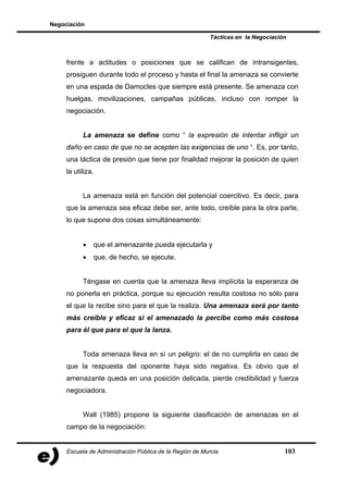 Negociación

                                                         Tácticas en la Negociación



     frente a actitudes o posiciones que se califican de intransigentes,
     prosiguen durante todo el proceso y hasta el final la amenaza se convierte
     en una espada de Damocles que siempre está presente. Se amenaza con
     huelgas, movilizaciones, campañas públicas, incluso con romper la
     negociación.


           La amenaza se define como “ la expresión de intentar infligir un
     daño en caso de que no se acepten las exigencias de uno “. Es, por tanto,
     una táctica de presión que tiene por finalidad mejorar la posición de quien
     la utiliza.


           La amenaza está en función del potencial coercitivo. Es decir, para
     que la amenaza sea eficaz debe ser, ante todo, creíble para la otra parte,
     lo que supone dos cosas simultáneamente:


           •   que el amenazante pueda ejecutarla y
           •   que, de hecho, se ejecute.


           Téngase en cuenta que la amenaza lleva implícita la esperanza de
     no ponerla en práctica, porque su ejecución resulta costosa no sólo para
     el que la recibe sino para el que la realiza. Una amenaza será por tanto
     más creíble y eficaz si el amenazado la percibe como más costosa
     para él que para el que la lanza.


           Toda amenaza lleva en sí un peligro: el de no cumplirla en caso de
     que la respuesta del oponente haya sido negativa. Es obvio que el
     amenazante queda en una posición delicada, pierde credibilidad y fuerza
     negociadora.


           Wall (1985) propone la siguiente clasificación de amenazas en el
     campo de la negociación:


     Escuela de Administración Pública de la Región de Murcia                     103
 