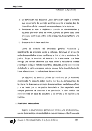 Negociación

                                                         Tácticas en la Negociación




      a) De persuasión o de disuasión. Las de persuasión exigen al contrario
           que se comporte de un modo genérico que evite el castigo. Las de
           disuasión explicitan una particular conducta que debe obviarse.
      b) Amenazas en que el negociador controla las consecuencias y
           aquellas que están fuera de control. Ejemplo del primer caso sería
           amenazar con trabajo a ritmo lento; el segundo, lo ejemplificaría una
           huelga.
      c) Amenazas implícitas o explícitas.


           Como      es   evidente     las    amenazas          generan   resistencia   y
     resentimiento. La amenaza fuerza la voluntad, disminuye en el que la
     recibe la capacidad de actuar con libertad y viola un cierto sentimiento de
     justicia. Surge, de inmediato, el fenómeno de la reactancia, que lleva
     consigo una tensión emocional que hace tender a restaurar la libertad
     perdida por cualquier método disponible y adecuado. Como consecuencia
     de todo ello la parte amenazada trata de escapar de la situación haciendo
     frente a la amenaza, normalmente de forma coactiva.


           En resumen, la amenaza puede ser necesaria en un momento
     determinado. No obstante, deben medirse muy bien las consecuencias de
     la misma; ha de poseer un conjunto de características que la hagan eficaz
     y, si se desea que no se quiebre demasiado el clima negociador será
     siempre preferible la disuasión a la persuasión, la que controla las
     consecuencias en caso de ejecutarse a su inversa y la explícita a la
     implícita.


     Posiciones irrevocables.


           Supone la advertencia de permanecer firme en una oferta concreta,
     que se declara última, sin posibilidad de más concesiones. Con frecuencia


     Escuela de Administración Pública de la Región de Murcia                       104
 