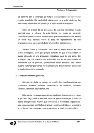 Negociación

                                                         Tácticas en la Negociación



     se combina con la amenaza de romper la negociación en caso de no
     resultar aceptada. Su efectividad básicamente va a estar dada por las
     eventuales consecuencias que tenga la ruptura para la otra parte.


           Como en el caso de las amenazas, de nuevo la credibilidad resulta
     esencial para la eficacia de esta táctica. Un modo de transmitir
     credibilidad puede consistir en demostrar que una concesión más tendría
     un coste muy elevado; véase el caso del representante de una
     organización que ya no admite bajar el umbral de aspiraciones.


           Señalan Pruitt y Carnevale (1993) que la irrevocabilidad es una
     táctica arriesgada, cuyo gran peligro consiste en que el negociador se
     quede atrapado en una propuesta inaceptable para la otra parte. Sin
     embargo, hay dos maneras de aminorarlo: una es no comprometerse
     totalmente con la posición, planteándola como tentativa; otra forma
     supone no lanzar posiciones irrevocables hasta determinar con claridad el
     umbral mínimo de la otra parte.


     Comportamientos agresivos.


           Se trata, sin duda, de tácticas de presión. Las manifestaciones son
     numerosas: excesos verbales, demostración de hostilidad, acciones
     violentas, retención de personas, etc.


           Más allá de consideraciones éticas o políticas, los efectos con vistas
     al proceso negociador suelen ser nefastos, precisamente por cuanto se
     opone a los principios mismos que subyacen a la mentalidad negociadora.
     Las consecuencias son fáciles de prever: se rompe el diálogo, se quiebra
     la confianza y se introducen nuevos elementos activadores del conflicto.




     Escuela de Administración Pública de la Región de Murcia                     105
 