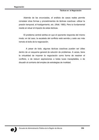 Negociación

                                                         Tácticas en la Negociación



           Además de las enunciadas, el análisis de casos reales permite
     constatar otras formas y procedimientos de tácticas coactivas: utilizar la
     presión temporal, el hostigamiento, etc. (Wall, 1985). Pero lo fundamental
     reside en situar el impacto de estas tácticas.


           El problema central estriba en que el oponente responda del mismo
     modo; en tal caso, la escalada del conflicto está servida y cada vez más
     remoto el éxito de la negociación.


              A pesar de todo, algunas tácticas coactivas pueden ser útiles
     dentro de un esquema general de solución de problemas. A veces, tiene
     la virtualidad de imponer la negociación como forma de resolver el
     conflicto, o de reducir aspiraciones a todas luces inaceptables, o de
     disuadir al contrario del empleo de estrategias de rivalidad.




     Escuela de Administración Pública de la Región de Murcia                     106
 