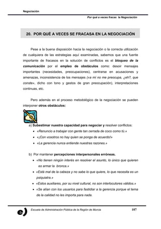 Negociación

                                                  Por qué a veces fracas la Negociación




  20. POR QUÉ A VECES SE FRACASA EN LA NEGOCIACIÓN


     Pese a la buena disposición hacia la negociación o la correcta utilización
de cualquiera de las estrategias aquí examinadas, sabemos que una fuente
importante de fracasos en la solución de conflictos es el bloqueo de la
comunicación por el empleo de obstáculos como: desoir mensajes
importantes (necesidades, preocupaciones), centrarse en acusaciones y
amenazas, inconsistencia de los mensajes («a mí no me preocupa, ¿eh?, que
conste», dicho con tono y gestos de gran preocupación), interpretaciones
continuas, etc.


     Pero además en el proceso metodológico de la negociación se pueden
interponer otros obstáculos:




    a) Subestimar nuestra capacidad para negociar y resolver conflictos:
      • «Renuncio a trabajar con gente tan cerrada de coco como tú.»
      • «¡Con vosotros no hay quien se ponga de acuerdo!»
       • «La gerencia nunca entiende nuestras razones.»


    b) Por mantener percepciones interpersonales erróneas.
      • «No tienen ningún interés en resolver el asunto, lo único que quieren
           es armar la bronca.»
      • «Está mal de la cabeza y no sabe lo que quiere, lo que necesita es un
         psiquiatra.»
      • «Estos auxiliares, por su nivel cultural, no son interlocutores válidos.»
      • «Se alían con los usuarios para fastidiar a la gerencia porque el tema
         de la calidad no les importa para nada.



     Escuela de Administración Pública de la Región de Murcia                     107
 