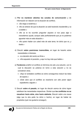 Negociación

                                                  Por qué a veces fracas la Negociación




   c) Por no mantener abiertos los canales de comunicación y de
      información en relación con la situación de conflicto.
      • «Se niega a recibirnos.»
      • «No se enteran de que la situación se está haciendo insostenible y va
         a estallar.»
      • «No se le ha ocurrido preguntar siquiera si nos pasa algo o
         necesitamos ayuda, aunque sabe perfectamente que ya no podemos
         aguantar más en esta situación.»
      • «No quiero hablar con usted más de este tema, he dicho que no, y
         basta.»


   d) Discutir sobre posiciones inamovibles, en lugar de hacerlo sobre
       necesidades e intereses.
       • «La decisión del centro es firme.»
       • «He expuesto mi posición, y aquí no hay más que hablar.»


   e) Tendencia a definir el conflicto en términos de solo una solución, con lo
       cual la discusión se polariza en torno a esta solución y no se
       consideran otras.
       • «Aquí el verdadero conflicto es cómo conseguimos reducir las listas
           de espera.»
       • «Está claro que el conflicto se resolvería con sólo poner algún
           expediente a alguien.»


   f) Discutir sobre el pasado, en lugar de discutir acerca de cómo lograr
      satisfacer las necesidades respectivas. Olvidar que los conflictos no se
      resuelven hacia atrás, sino hacia adelante. Discutir sobre una causa
      (algo que la otra parte ha dicho o hecho), en lugar de hablar de
      propósitos (qué nos gustaría conseguir).



     Escuela de Administración Pública de la Región de Murcia                     108
 