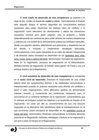 Negociación

                                                                   Definición de Conflicto



       El nivel medio de desarrollo de esta competencia se explicita a lo
largo de los niveles de desarrollo cuatro y cinco. Concretamente al finalizar
este segundo bloque el alumno adquiridos los conocimientos teóricos
necesarios para poder discriminar los distintos tipos de conflicto y la
negociación como alternativa de afrontamiento y dadas las condiciones
necesarias mínimas para poder negociar, crea el ambiente y facilita
sistemáticamente las condiciones para poder afrontar de manera interpersonal
y colectiva en una unidad de la administración pública los conflictos habituales,
desde una posición asertiva, defendiendo sus posiciones y respetando las de
los   demás,       e    iniciando     y    manteniendo       estrategias    adecuadas,
continuadamente, como parte indisoluble de su estilo de relación interpersonal
y de dirección (estos conceptos se desarrollan en los apartados seis, siete,
ocho, nueve, trece y catorce del texto, denominados: Concepto de negociación,
fases en la negociación, procesos de negociación en la Administración,
Modelos teóricos de negociación, El método “todos ganan” de Fisher y Ury y el
enfoque Asertivo de la Negociación).


       El nivel excelente de desarrollo de esta competencia se compendia
en el sexto nivel de desarrollo. Entonces el responsable de una unidad
deberá tener los conocimientos teóricos y las habilidades comunicativas e
interpersonales puestas en práctica necesarias para afrontar los conflictos y
llevar a cabo negociaciones; como alternativa asertiva de afrontamiento
habitual, creando y manteniendo las condiciones necesarias para la
convivencia en un ambiente facilitador de la negociación; comprendiendo que
no siempre se consigue cumplir los objetivos y en ocasiones se fracasa en la
negociación, sin variar por ello su convencimiento de que una solución
negociada es la alternativa más satisfactoria dada la interdependencia en la
que convivimos (estos conceptos se desarrollan en los apartados quince al
veinte del texto, denominados: Destrezas comunicativas, la Empatía elemento
esencial en la Negociación, actitudes, estrategias y tácticas en la negociación y
por qué a veces se fracasa en la Negociación).


      Escuela de Administración Pública de la Región de Murcia                      10
 