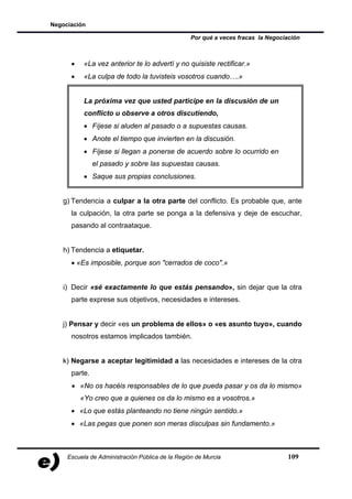 Negociación

                                                  Por qué a veces fracas la Negociación



      •    «La vez anterior te lo advertí y no quisiste rectificar.»
      •    «La culpa de todo la tuvisteis vosotros cuando….»


           La próxima vez que usted participe en la discusión de un
           conflicto u observe a otros discutiendo,
           • Fíjese si aluden al pasado o a supuestas causas.
           • Anote el tiempo que invierten en la discusión.
           • Fíjese si llegan a ponerse de acuerdo sobre lo ocurrido en
               el pasado y sobre las supuestas causas.
           • Saque sus propias conclusiones.


   g) Tendencia a culpar a la otra parte del conflicto. Es probable que, ante
      la culpación, la otra parte se ponga a la defensiva y deje de escuchar,
      pasando al contraataque.


   h) Tendencia a etiquetar.
      • «Es imposible, porque son "cerrados de coco".»


   i) Decir «sé exactamente lo que estás pensando», sin dejar que la otra
      parte exprese sus objetivos, necesidades e intereses.


   j) Pensar y decir «es un problema de ellos» o «es asunto tuyo», cuando
      nosotros estamos implicados también.


   k) Negarse a aceptar legitimidad a las necesidades e intereses de la otra
      parte.
      • «No os hacéis responsables de lo que pueda pasar y os da lo mismo»
          «Yo creo que a quienes os da lo mismo es a vosotros.»
      • «Lo que estás planteando no tiene ningún sentido.»
      • «Las pegas que ponen son meras disculpas sin fundamento.»



     Escuela de Administración Pública de la Región de Murcia                     109
 