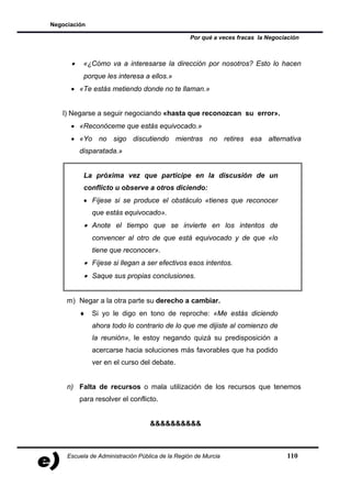Negociación

                                                  Por qué a veces fracas la Negociación



      •    «¿Cómo va a interesarse la dirección por nosotros? Esto lo hacen
           porque les interesa a ellos.»
      • «Te estás metiendo donde no te llaman.»


   l) Negarse a seguir negociando «hasta que reconozcan su error».
      • «Reconóceme que estás equivocado.»
      • «Yo no sigo discutiendo mientras no retires esa alternativa
          disparatada.»


           La próxima vez que participe en la discusión de un
           conflicto u observe a otros diciendo:
           • Fíjese si se produce el obstáculo «tienes que reconocer
              que estás equivocado».
           • Anote el tiempo que se invierte en los intentos de
              convencer al otro de que está equivocado y de que «lo
              tiene que reconocer».
           • Fíjese si llegan a ser efectivos esos intentos.
           • Saque sus propias conclusiones.


     m) Negar a la otra parte su derecho a cambiar.
          ♦   Si yo le digo en tono de reproche: «Me estás diciendo
              ahora todo lo contrario de lo que me dijiste al comienzo de
              la reunión», le estoy negando quizá su predisposición a
              acercarse hacia soluciones más favorables que ha podido
              ver en el curso del debate.


     n) Falta de recursos o mala utilización de los recursos que tenemos
          para resolver el conflicto.


                                   &&&&&&&&&&



     Escuela de Administración Pública de la Región de Murcia                     110
 