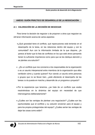Negociación

                                          Guión practico de desarrollo de la Negociación




   ANEXO: GUIÓN PRÁCTICO DE DESARROLLO DE LA NEGOCIACIÓN


A.1. VALORACIÓN DE LA DECISIÓN DE NEGOCIAR


    Para tomar la decisión de negociar o de proponer a otros que negocien es
útil tener información acerca de varios aspectos:


    • ¿Qué gravedad tiene el conflicto, qué repercusiones está teniendo en el
     desempeño de la tarea, en las relaciones dentro del equipo y con la
     comunidad? Aun con la información limitada de la que dispone, ¿le
     parece al lector que la lista de conflictos en los que esté ahora pensando
     tienen la suficiente importancia como para que se les dedique atención y
     se plantee una solución?


   • ¿Es un conflicto que nos concierne a los responsables de la organización
     o es un asunto interpersonal entre miembros de la organización que ellos
     ventilarán cómo y cuando quieran? Aun siendo un asunto entre personas
     o grupos que no se llevan bien, ¿está afectando al desempeño de las
     tareas o a la puesta en marcha y desarrollo de un programa o proyecto?


   • Por la experiencia que tenemos, ¿se trata de un conflicto que acaba
     resolviéndose en la dinámica del equipo sin necesidad de que
     intervengamos deliberadamente?


   • ¿Cuáles son las ventajas de plantear una negociación? ¿Cuáles son las
     oportunidades que el conflicto y su solución encierran para el equipo y
     para los propios protagonistas del equipo? ¿Cuáles serían las ventajas de
     dejar las cosas como están?




     Escuela de Administración Pública de la Región de Murcia                      112
 