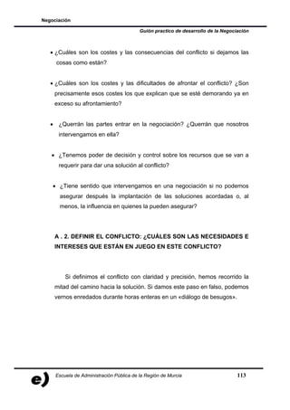 Negociación

                                          Guión practico de desarrollo de la Negociación



   • ¿Cuáles son los costes y las consecuencias del conflicto si dejamos las
     cosas como están?


   • ¿Cuáles son los costes y las dificultades de afrontar el conflicto? ¿Son
    precisamente esos costes los que explican que se esté demorando ya en
    exceso su afrontamiento?


   • ¿Querrán las partes entrar en la negociación? ¿Querrán que nosotros
      intervengamos en ella?


   • ¿Tenemos poder de decisión y control sobre los recursos que se van a
      requerir para dar una solución al conflicto?


    • ¿Tiene sentido que intervengamos en una negociación si no podemos
      asegurar después la implantación de las soluciones acordadas o, al
      menos, la influencia en quienes la pueden asegurar?




    A . 2. DEFINIR EL CONFLICTO: ¿CUÁLES SON LAS NECESIDADES E
    INTERESES QUE ESTÁN EN JUEGO EN ESTE CONFLICTO?




         Si definimos el conflicto con claridad y precisión, hemos recorrido la
    mitad del camino hacia la solución. Si damos este paso en falso, podemos
    vernos enredados durante horas enteras en un «diálogo de besugos».




     Escuela de Administración Pública de la Región de Murcia                      113
 