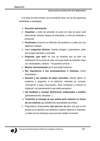 Negociación

                                          Guión practico de desarrollo de la Negociación



        A lo largo de este proceso, es conveniente hacer uso de las siguientes
     habilidades y estrategias:


        ♦ Escuchar activamente.
        ♦     Empatizar y tratar de entender el punto de vista de quien está
              interviniendo. Mostrar deseos de entenderlo, a nivel de contenido y
              emocional.
        ♦ Parafrasear y resumir su definición del problema y cuáles son sus
              objetivos y deseos.
        ♦ Hacer preguntas abiertas. Cuando divagan y generalizan, pedir
              que pongan ejemplos y concreten.
        • Preguntar ¿por qué? sin que se entienda que se pide una
              justificación de su punto de vista, sino para tratar de entender mejor
              sus necesidades y deseos: “ me gustaría conocer...”.
        • Mostrar reconocimiento por lo que están haciendo.
         • Dar importancia a sus preocupaciones e intereses. Evitar
              minimizarlos.
         • Resumir y dar señales de haber entendido. Intentar definir su
              problema y preguntar si la definición intentada es correcta:
              «Corrígeme si estoy equivocado». Esto contribuye a remover el
              obstáculo «sé exactamente lo que estás pensando».
         • Dar feedback y manejar definiciones inadecuadas u hostiles
              (generalizaciones, etiquetas...)
         • Transmitir el mensaje de que ambas parte estamos en busca
              de una solución que satisfará las necesidades de ambas.
        •     Preguntarse y preguntarles «por qué no», es decir, por qué no han
              tomado ya la decisión que satisfaría nuestros objetivos e intereses,
              y cuáles son los intereses suyos que les impiden el tomarla.




     Escuela de Administración Pública de la Región de Murcia                      115
 