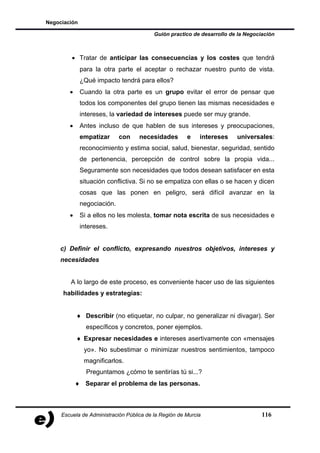 Negociación

                                          Guión practico de desarrollo de la Negociación



         • Tratar de anticipar las consecuencias y los costes que tendrá
              para la otra parte el aceptar o rechazar nuestro punto de vista.
              ¿Qué impacto tendrá para ellos?
        •     Cuando la otra parte es un grupo evitar el error de pensar que
              todos los componentes del grupo tienen las mismas necesidades e
              intereses, la variedad de intereses puede ser muy grande.
        •     Antes incluso de que hablen de sus intereses y preocupaciones,
              empatizar      con    necesidades        e    intereses    universales:
              reconocimiento y estima social, salud, bienestar, seguridad, sentido
              de pertenencia, percepción de control sobre la propia vida...
              Seguramente son necesidades que todos desean satisfacer en esta
              situación conflictiva. Si no se empatiza con ellas o se hacen y dicen
              cosas que las ponen en peligro, será difícil avanzar en la
              negociación.
        •     Si a ellos no les molesta, tomar nota escrita de sus necesidades e
              intereses.


    c) Definir el conflicto, expresando nuestros objetivos, intereses y
    necesidades


        A lo largo de este proceso, es conveniente hacer uso de las siguientes
     habilidades y estrategias:


            ♦ Describir (no etiquetar, no culpar, no generalizar ni divagar). Ser
                específicos y concretos, poner ejemplos.
            ♦ Expresar necesidades e intereses asertivamente con «mensajes
               yo». No subestimar o minimizar nuestros sentimientos, tampoco
               magnificarlos.
                Preguntamos ¿cómo te sentirías tú si...?
            ♦ Separar el problema de las personas.



     Escuela de Administración Pública de la Región de Murcia                      116
 