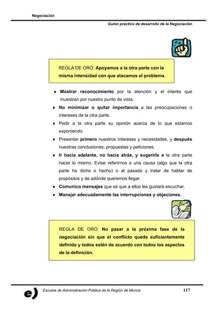 Negociación

                                          Guión practico de desarrollo de la Negociación




              REGLA DE ORO: Apoyamos a la otra parte con la
              misma intensidad con que atacamos el problema.


           ♦ Mostrar reconocimiento por la atención y el interés que
              muestran por nuestro punto de vista.
          ♦ No minimizar o quitar importancia a las preocupaciones o
              intereses de la otra parte.
          ♦ Pedir a la otra parte su opinión acerca de lo que estamos
              exponiendo.
          ♦ Presentar primero nuestros intereses y necesidades, y después
              nuestras conclusiones, propuestas y peticiones.
          ♦ Ir hacia adelante, no hacia atrás, y sugerirle a la otra parte
              hacer lo mismo. Evitar referirnos a una causa (algo que la otra
              parte ha dicho o hecho) o al pasado y tratar de hablar de
              propósitos y de adónde queremos llegar.
          ♦ Comunico mensajes que sé que a ellos les gustará escuchar.
          ♦ Manejar adecuadamente las interrupciones y objeciones.




              REGLA DE ORO: No pasar a la próxima fase de la
              negociación sin que el conflicto quede suficientemente
              definido y todos estén de acuerdo con todos los aspectos
              de la definición.




     Escuela de Administración Pública de la Región de Murcia                      117
 