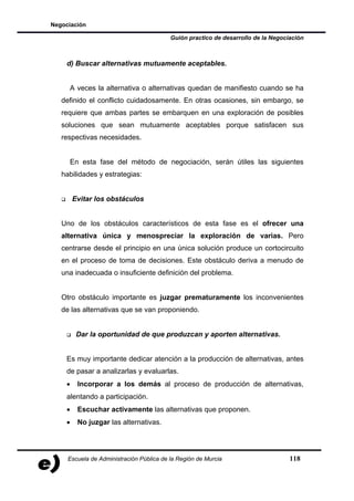 Negociación

                                          Guión practico de desarrollo de la Negociación



    d) Buscar alternativas mutuamente aceptables.


     A veces la alternativa o alternativas quedan de manifiesto cuando se ha
   definido el conflicto cuidadosamente. En otras ocasiones, sin embargo, se
   requiere que ambas partes se embarquen en una exploración de posibles
   soluciones que sean mutuamente aceptables porque satisfacen sus
   respectivas necesidades.


     En esta fase del método de negociación, serán útiles las siguientes
   habilidades y estrategias:


        Evitar los obstáculos


   Uno de los obstáculos característicos de esta fase es el ofrecer una
   alternativa única y menospreciar la exploración de varias. Pero
   centrarse desde el principio en una única solución produce un cortocircuito
   en el proceso de toma de decisiones. Este obstáculo deriva a menudo de
   una inadecuada o insuficiente definición del problema.


   Otro obstáculo importante es juzgar prematuramente los inconvenientes
   de las alternativas que se van proponiendo.


         Dar la oportunidad de que produzcan y aporten alternativas.


    Es muy importante dedicar atención a la producción de alternativas, antes
    de pasar a analizarlas y evaluarlas.
    •    Incorporar a los demás al proceso de producción de alternativas,
    alentando a participación.
    •    Escuchar activamente las alternativas que proponen.
    •    No juzgar las alternativas.




     Escuela de Administración Pública de la Región de Murcia                      118
 