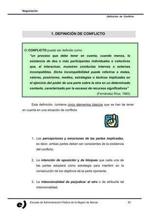 Negociación

                                                                  Definición de Conflicto




                      1. DEFINICIÓN DE CONFLICTO



 El CONFLICTO puede ser definido como:
     “un proceso que debe tener en cuenta, cuando menos, la
     existencia de dos o más participantes individuales o colectivos
     que, al interactuar, muestran conductas internas o externas
     incompatibles. Dicha incompatibilidad puede referirse a metas,
     valores, posiciones, medios, estrategias o tácticas implicadas en
     el ejercicio del poder de una parte sobre la otra en un determinado
     contexto, caracterizado por la escasez de recursos significativos”
                                                            (Fernández Ríos; 1985)


      Esta definición, contiene cinco elementos básicos que se han de tener
en cuenta en una situación de conflicto:




      1. Las percepciones y emociones de las partes implicadas,
          es decir, ambas partes deben ser conscientes de la existencia
          del conflicto.


      2. La intención de oposición y de bloqueo que cada una de
          las partes adoptará como estrategia para interferir en la
          consecución de los objetivos de la parte oponente.


      3. La intencionalidad de perjudicar al otro o de atribuirle tal
          intencionalidad.



     Escuela de Administración Pública de la Región de Murcia                      11
 