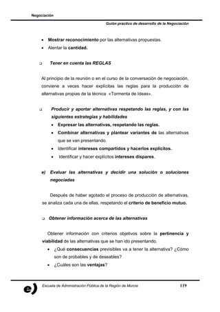 Negociación

                                           Guión practico de desarrollo de la Negociación



    •    Mostrar reconocimiento por las alternativas propuestas.
    •    Alentar la cantidad.


             Tener en cuenta las REGLAS


    Al principio de la reunión o en el curso de la conversación de negociación,
    conviene a veces hacer explícitas las reglas para la producción de
    alternativas propias de la técnica «Tormenta de Ideas».


             Producir y aportar alternativas respetando las reglas, y con las
             siguientes estrategias y habilidades
             •    Expresar las alternativas, respetando las reglas.
             •    Combinar alternativas y plantear variantes de las alternativas
                  que se van presentando.
             •    Identificar intereses compartidos y hacerlos explícitos.
             •     Identificar y hacer explícitos intereses dispares.


    e)       Evaluar las alternativas y decidir una solución o soluciones
             negociadas


             Después de haber agotado el proceso de producción de alternativas,
     se analiza cada una de ellas, respetando el criterio de beneficio mutuo.


         Obtener información acerca de las alternativas


         Obtener información con criterios objetivos sobre la pertinencia y
     viabilidad de las alternativas que se han ido presentando.
         •       ¿Qué consecuencias previsibles va a tener la alternativa? ¿Cómo
                 son de probables y de deseables?
         •       ¿Cuáles son las ventajas?



     Escuela de Administración Pública de la Región de Murcia                       119
 