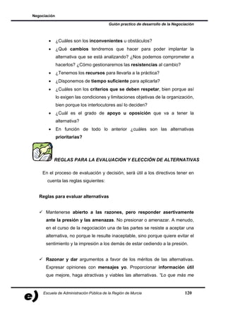Negociación

                                          Guión practico de desarrollo de la Negociación



        •     ¿Cuáles son los inconvenientes u obstáculos?
        •     ¿Qué cambios tendremos que hacer para poder implantar la
              alternativa que se está analizando? ¿Nos podemos comprometer a
              hacerlos? ¿Cómo gestionaremos las resistencias al cambio?
        •     ¿Tenemos los recursos para llevarla a la práctica?
        •     ¿Disponemos de tiempo suficiente para aplicarla?
        •     ¿Cuáles son los criterios que se deben respetar, bien porque así
              lo exigen las condiciones y limitaciones objetivas de la organización,
              bien porque los interlocutores así lo deciden?
        •     ¿Cuál es el grado de apoyo u oposición que va a tener la
              alternativa?
        •     En función de todo lo anterior ¿cuáles son las alternativas
              prioritarias?



            REGLAS PARA LA EVALUACIÓN Y ELECCIÓN DE ALTERNATIVAS

    En el proceso de evaluación y decisión, será útil a los directivos tener en
       cuenta las reglas siguientes:


   Reglas para evaluar alternativas


      Mantenerse abierto a las razones, pero responder asertivamente
      ante la presión y las amenazas. No presionar o amenazar. A menudo,
      en el curso de la negociación una de las partes se resiste a aceptar una
      alternativa, no porque le resulte inaceptable, sino porque quiere evitar el
      sentimiento y la impresión a los demás de estar cediendo a la presión.


      Razonar y dar argumentos a favor de los méritos de las alternativas.
      Expresar opiniones con mensajes yo. Proporcionar información útil
      que mejore, haga atractivas y viables las alternativas. “Lo que más me


     Escuela de Administración Pública de la Región de Murcia                      120
 