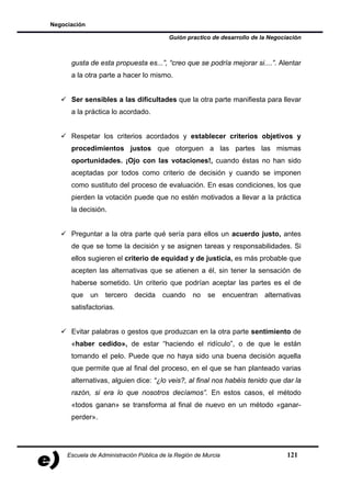 Negociación

                                          Guión practico de desarrollo de la Negociación



      gusta de esta propuesta es...”, “creo que se podría mejorar si....”. Alentar
      a la otra parte a hacer lo mismo.


      Ser sensibles a las dificultades que la otra parte manifiesta para llevar
      a la práctica lo acordado.


      Respetar los criterios acordados y establecer criterios objetivos y
      procedimientos justos que otorguen a las partes las mismas
      oportunidades. ¡Ojo con las votaciones!, cuando éstas no han sido
      aceptadas por todos como criterio de decisión y cuando se imponen
      como sustituto del proceso de evaluación. En esas condiciones, los que
      pierden la votación puede que no estén motivados a llevar a la práctica
      la decisión.


      Preguntar a la otra parte qué sería para ellos un acuerdo justo, antes
      de que se tome la decisión y se asignen tareas y responsabilidades. Si
      ellos sugieren el criterio de equidad y de justicia, es más probable que
      acepten las alternativas que se atienen a él, sin tener la sensación de
      haberse sometido. Un criterio que podrían aceptar las partes es el de
      que     un   tercero   decida    cuando      no   se      encuentran   alternativas
      satisfactorias.


      Evitar palabras o gestos que produzcan en la otra parte sentimiento de
      «haber cedido», de estar “haciendo el ridículo”, o de que le están
      tomando el pelo. Puede que no haya sido una buena decisión aquella
      que permite que al final del proceso, en el que se han planteado varias
      alternativas, alguien dice: “¿lo veis?, al final nos habéis tenido que dar la
      razón, si era lo que nosotros decíamos”. En estos casos, el método
      «todos ganan» se transforma al final de nuevo en un método «ganar-
      perder».




     Escuela de Administración Pública de la Región de Murcia                       121
 
