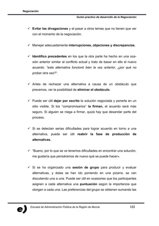 Negociación

                                          Guión practico de desarrollo de la Negociación



      Evitar las divagaciones y el pasar a otros temas que no tienen que ver
      con el momento de la negociación.


      Manejar adecuadamente interrupciones, objeciones y discrepancias.


      Identifico precedentes en los que la otra parte ha hecho en una oca-
      sión anterior similar al conflicto actual y trato de basar en ello el nuevo
      acuerdo: “esta alternativa funcionó bien la vez anterior, ¿por qué no
      probar otra vez?”.


      Antes de rechazar una alternativa a causa de un obstáculo que
      prevemos, ver la posibilidad de eliminar el obstáculo.


      Puede ser útil dejar por escrito la solución negociada y ponerla en un
      sitio visible. Si los “compromisarios” la firman, el acuerdo será más
      seguro. Si alguien se niega a firmar, quizá hay que desandar parte del
      proceso.


      Si se detectan serias dificultades para lograr acuerdo en torno a una
      alternativa, puede ser útil reabrir la fase de producción de
      alternativas.


      “Bueno, por lo que se ve tenemos dificultades en encontrar una solución,
      me gustaría que pensáramos de nuevo qué se puede hacer».


      Si se ha organizado una sesión de grupo para producir y evaluar
      alternativas, y éstas se han ido poniendo en una pizarra, se van
      discutiendo una a una. Puede ser útil en ocasiones que los participantes
      asignen a cada alternativa una puntuación según la importancia que
      otorgan a cada una. Las preferencias del grupo se obtienen sumando las




     Escuela de Administración Pública de la Región de Murcia                      122
 