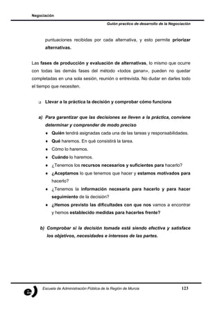 Negociación

                                          Guión practico de desarrollo de la Negociación



      puntuaciones recibidas por cada alternativa, y esto permite priorizar
      alternativas.


Las fases de producción y evaluación de alternativas, lo mismo que ocurre
con todas las demás fases del método «todos ganan», pueden no quedar
completadas en una sola sesión, reunión o entrevista. No dudar en darles todo
el tiempo que necesiten.


      Llevar a la práctica la decisión y comprobar cómo funciona


   a) Para garantizar que las decisiones se lleven a la práctica, conviene
      determinar y comprender de modo preciso
      ♦ Quién tendrá asignadas cada una de las tareas y responsabilidades.
      ♦ Qué haremos. En qué consistirá la tarea.
      ♦ Cómo lo haremos.
      ♦ Cuándo lo haremos.
      ♦ ¿Tenemos los recursos necesarios y suficientes para hacerlo?
      ♦ ¿Aceptamos lo que tenemos que hacer y estamos motivados para
          hacerlo?
      ♦ ¿Tenemos la información necesaria para hacerlo y para hacer
          seguimiento de la decisión?
      ♦ ¿Hemos previsto las dificultades con que nos vamos a encontrar
          y hemos establecido medidas para hacerles frente?


    b) Comprobar si la decisión tomada está siendo efectiva y satisface
       los objetivos, necesidades e intereses de las partes.




     Escuela de Administración Pública de la Región de Murcia                      123
 