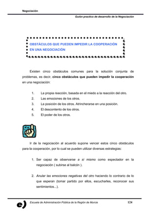 Negociación

                                          Guión practico de desarrollo de la Negociación




     OBSTÁCULOS QUE PUEDEN IMPEDIR LA COOPERACIÓN
     EN UNA NEGOCIACIÓN




     Existen cinco obstáculos comunes para la solución conjunta de
problemas, es decir, cinco obstáculos que pueden impedir la cooperación
en una negociación:


      1.      La propia reacción, basada en el miedo a la reacción del otro.
      2.      Las emociones de los otros.
      3.      La posición de los otros. Atrincherarse en una posición.
      4.      El descontento de los otros.
      5.      El poder de los otros.




     Ir de la negociación al acuerdo supone vencer estos cinco obstáculos
para la cooperación, por lo cual se pueden utilizar diversas estrategias:


      1. Ser capaz de observarse a sí mismo como espectador en la
           negociación ( subirse al balcón ).


      2. Anular las emociones negativas del otro haciendo lo contrario de lo
           que esperan (tomar partido por ellos, escucharles, reconocer sus
           sentimientos...).



     Escuela de Administración Pública de la Región de Murcia                      124
 