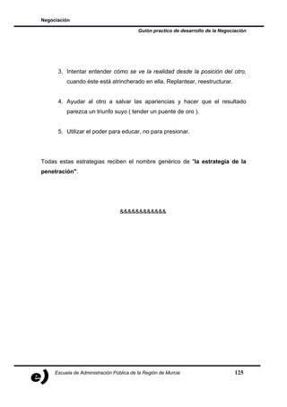 Negociación

                                          Guión practico de desarrollo de la Negociación




      3. Intentar entender cómo se ve la realidad desde la posición del otro,
          cuando éste está atrincherado en ella. Replantear, reestructurar.


      4. Ayudar al otro a salvar las apariencias y hacer que el resultado
          parezca un triunfo suyo ( tender un puente de oro ).


      5. Utilizar el poder para educar, no para presionar.




Todas estas estrategias reciben el nombre genérico de "la estrategia de la
penetración".




                                  &&&&&&&&&&&&




     Escuela de Administración Pública de la Región de Murcia                      125
 