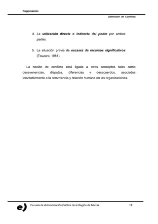 Negociación

                                                                 Definición de Conflicto




      4. La utilización directa o indirecta del poder por ambas
          partes.


      5. La situación previa de escasez de recursos significativos
          (Touzard, 1981).


  La noción de conflicto está ligada a otros conceptos tales como
desavenencias,       disputas,      diferencias      y    desacuerdos,     asociados
inevitablemente a la convivencia y relación humana en las organizaciones.




     Escuela de Administración Pública de la Región de Murcia                     12
 