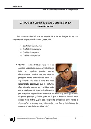 Negociación

                                          Tipos de Conflictos mas comunes en la Organización




        2. TIPOS DE CONFLICTOS MÁS COMUNES EN LA
                                   ORGANIZACIÓN.



     Los distintos conflictos que se pueden dar entre los integrantes de una
organización, según Dolan-Martin (2000) son:


              Conflicto Intraindividual
              Conflicto Interpersonal
              Conflicto Intragrupo
              Conflicto Intergrupos




      Conflicto intraindividual. Este tipo de
      conflicto se produce cuando un individuo se
      halla     en     conflicto     consigo      mismo.
      Generalmente, implica que esta persona
      persigue metas incompatibles entre sí o
      experimenta una tensión entre dos ideas
      (disonancia cognitiva) que le perturba.
      (Por ejemplo cuando un individuo debe
      elegir en el seno de su organización entre,
      por una parte, un puesto de mando que aumenta su posición jerárquica,
      su poder, prestigio y salario, pero en el que el trabajo a realizar no le
      agrada ni le motiva y, por otra, un puesto profesional cuyo trabajo a
      desempeñar le parece muy interesante, pero las probabilidades de
      ascenso no son limitadas, sino nulas).




     Escuela de Administración Pública de la Región de Murcia                         13
 