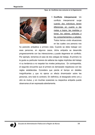 Negociación

                                        Tipos de Conflictos mas comunes en la Organización



                                                     Conflicto    interpersonal.      Un
                                                     conflicto   interpersonal     surge
                                                     cuando dos individuos tienen
                                                     diferencias en cuanto a las
                                                     metas a lograr, las medidas a
                                                     tomar, los valores, actitudes o
                                                     los comportamientos a adoptar.
                                                     Todos hemos vivido situaciones
                                                     en las cuales una persona nos
      ha parecido antipática a primera vista. Cuando se debe trabajar con
      esas personas, en algunos casos, dicha antipatía se desarrolla
      progresivamente con las interacciones y puede degenerar en conflicto.
      Por ejemplo, tomemos el caso de dos colegas de trabajo. Al primero no
      le gusta su particular manera de saltarse las reglas implícitas del trabajo
      ni su tendencia a no respetar los niveles jerárquicos. En contrapartida,
      el segundo encuentra que el primero es demasiado respetuoso con las
      reglas establecidas. Considera que pierde el tiempo en detalles
      insignificantes y que no ejerce un efecto dinamizador sobre las
      personas, sino todo lo contrario. En definitiva, el desagrado entre uno y
      otro es mutuo, y en muchas ocasiones su respectiva antipatía puede
      observarse al ser expresada abiertamente.




     Escuela de Administración Pública de la Región de Murcia                       14
 