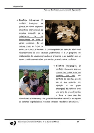 Negociación

                                           Tipos de Conflictos mas comunes en la Organización




      Conflicto      intragrupo.     El
      conflicto      intragrupo      se
      parece, en varios aspectos,
      al conflicto interpersonal. La
      principal distinción es la
      polarización        de         los
      desacuerdos       en   torno    a
      varias      personas     de    un
      mismo grupo en lugar de
      entre dos individuos aislados. El conflicto puede, por ejemplo, referirse al
      reconocimiento de una situación problemática o a un programa de
      implantación de soluciones ligados al problema y así suscitar que se
      tomen posiciones contrarias, que son las generadoras de conflictos.


                                                           Conflicto intergrupos. El
                                                           conflicto intergrupos aparece
                                                           cuando un grupo entra en
                                                           conflicto    con     otro.     Un
                                                           conflicto de este tipo puede
                                                           ser el que enfrente, por
                                                           ejemplo,      a     un       grupo
                                                           encargado de planificar toda
                                                           una serie de procedimientos
                                                           a llevar a cabo con los
      administrados o clientes y otro grupo de la misma institución encargado
      de ponerlos en práctica con recursos limitados y bastantes dificultades.




     Escuela de Administración Pública de la Región de Murcia                            15
 
