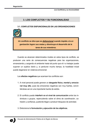 Negociación

                                                        Los Conflictos y su funcionalidad




              3. LOS CONFLICTOS Y SU FUNCIONALIDAD


     3.1. CONFLICTOS DISFUNCIONALES EN LAS ORGANIZACIONES




     Un conflicto se dice que es disfuncional cuando impide a la or-
       ganización lograr sus metas y disminuye el desarrollo de la
                              tarea de sus miembros.




     Cuando se alcanzan determinados niveles en estos tipos de conflicto, se
producen una serie de consecuencias negativas para las organizaciones,
enrareciendo y cargando el ambiente hasta tal punto que el ir a trabajar puede
suponer un suplicio diario y, si perduran mucho tiempo, la hostilidad inicial
puede degenerar en violencia emocional.


     Los efectos negativos que acarrean los conflictos son:


     1. A nivel personal puede generar un desgaste físico, mental y emocio-
        nal muy alto, pues las emociones negativas son muy fuertes, convir-
        tiéndose así en una importante fuente de estrés.


     2. El conflicto puede interferir en el nivel de comunicación entre los in-
        dividuos o grupos, repercutiendo sobre el clima de coordinación, co-
        hesión y confianza, pudiendo llegar a producir bloqueos de actividad.


     3. Distorsiona la formulación y ejecución de los objetivos.




     Escuela de Administración Pública de la Región de Murcia                       17
 