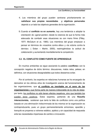 Negociación

                                                        Los Conflictos y su funcionalidad



     4. Los miembros del grupo pueden centrarse prioritariamente en
         satisfacer sus propias necesidades                 y objetivos personales
         dejando a un lado los objetivos generales de la organización.


     6. Cuando el conflicto va en aumento, hay una tendencia a adoptar la
         orientación de «ganar-perder» desde la creencia de que la forma más
         adecuada de combatir esas situaciones es con mano firme (Filley,
         1977; McCalum et al., 1985). Los miembros del grupo empiezan a
         pensar en términos de «nosotros contra ellos» y «la victoria contra la
         derrota». ( Dolan – Martin, 2000), restringiéndose la actitud de
         colaboración y aumentando inevitablemente la competición.


     3.2. EL CONFLICTO COMO FUENTE DE APRENDIZAJE


     En muchos ambientes se sigue asociando la palabra «conflicto» con la
concepción negativa de dicho término: discusiones, malos ratos, peleas; en
definitiva, con situaciones desagradables que todos deseamos evitar.


     Por el contrario, los expertos en relaciones humanas se ha encargado de
demostrar en los últimos años de investigación acerca del funcionamiento de
las organizaciones, que el conflicto es inevitable en el seno de las
organizaciones y que forma parte de manera indisociable de la vida de éstas;
por tanto, los conflictos no sólo tienen efectos negativos, sino que también los
pueden    tener   positivos.    Estos    expertos,    partiendo    de   una    filosofía
interaccionista, sostienen que tanto la falta de conflictos como una política
basada en una eliminación indiscriminada de los mismos en la organización es
contraproducente, pues un grupo permanentemente armonioso, apacible y
tranquilo es propenso a volverse estático, apático y sin capacidad de respuesta
ante las necesidades imperiosas de cambio e innovación.




     Escuela de Administración Pública de la Región de Murcia                       18
 