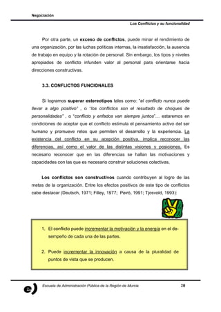 Negociación

                                                        Los Conflictos y su funcionalidad



     Por otra parte, un exceso de conflictos, puede minar el rendimiento de
una organización, por las luchas políticas internas, la insatisfacción, la ausencia
de trabajo en equipo y la rotación de personal. Sin embargo, los tipos y niveles
apropiados de conflicto infunden valor al personal para orientarse hacía
direcciones constructivas.


     3.3. CONFLICTOS FUNCIONALES


     Si logramos superar estereotipos tales como: “el conflicto nunca puede
llevar a algo positivo” , o “los conflictos son el resultado de choques de
personalidades” , o “conflicto y enfados van siempre juntos”… estaremos en
condiciones de aceptar que el conflicto estimula el pensamiento activo del ser
humano y promueve retos que permiten el desarrollo y la experiencia. La
existencia del conflicto en su acepción positiva, implica reconocer las
diferencias, así como el valor de las distintas visiones y posiciones. Es
necesario reconocer que en las diferencias se hallan las motivaciones y
capacidades con las que es necesario construir soluciones colectivas.


     Los conflictos son constructivos cuando contribuyen al logro de las
metas de la organización. Entre los efectos positivos de este tipo de conflictos
cabe destacar (Deutsch, 1971; Filley, 1977; Peiró, 1991; Tjosvold, 1993):




     1. El conflicto puede incrementar la motivación y la energía en el de-
        sempeño de cada una de las partes.


     2. Puede incrementar la innovación a causa de la pluralidad de
        puntos de vista que se producen.




     Escuela de Administración Pública de la Región de Murcia                       20
 