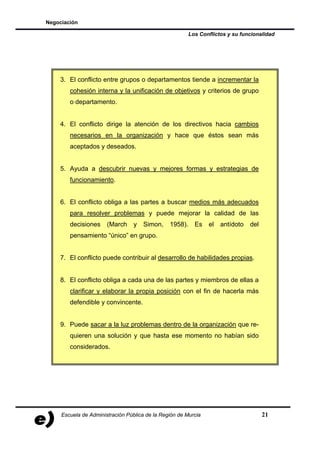 Negociación

                                                         Los Conflictos y su funcionalidad




    3. El conflicto entre grupos o departamentos tiende a incrementar la
        cohesión interna y la unificación de objetivos y criterios de grupo
        o departamento.


    4. El conflicto dirige la atención de los directivos hacia cambios
        necesarios en la organización y hace que éstos sean más
        aceptados y deseados.


    5. Ayuda a descubrir nuevas y mejores formas y estrategias de
        funcionamiento.


    6. El conflicto obliga a las partes a buscar medios más adecuados
        para resolver problemas y puede mejorar la calidad de las
        decisiones     (March     y   Simon,    1958).     Es   el   antídoto   del
        pensamiento “único” en grupo.


    7. El conflicto puede contribuir al desarrollo de habilidades propias.


    8. El conflicto obliga a cada una de las partes y miembros de ellas a
        clarificar y elaborar la propia posición con el fin de hacerla más
        defendible y convincente.


    9. Puede sacar a la luz problemas dentro de la organización que re-
        quieren una solución y que hasta ese momento no habían sido
        considerados.




     Escuela de Administración Pública de la Región de Murcia                         21
 