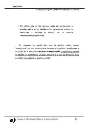 Negociación

                               Factores que impiden el Afrontamiento de los Conflictos




     4. Por último, otra de las razones puede ser simplemente el
        miedo a entrar en un debate sin fin, que ralentice la toma de
        decisiones      y   distraiga     la   atención     de   los   asuntos
        verdaderamente importantes.




      En resumen, se puede decir que el conflicto puede quedar
  “amortiguado” por una amplia gama de barreras cognitivas, emocionales y
  de poder. En el marco de la filosofía interaccionista, la habilidad y eficacia
  en afrontar los conflictos es un factor relevante a la hora de diferenciar a los
  equipos y organizaciones que tienen éxito.




     Escuela de Administración Pública de la Región de Murcia                    24
 