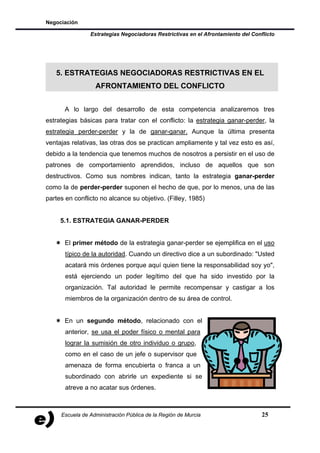 Negociación

                Estrategias Negociadoras Restrictivas en el Afrontamiento del Conflicto




   5. ESTRATEGIAS NEGOCIADORAS RESTRICTIVAS EN EL
                  AFRONTAMIENTO DEL CONFLICTO


      A lo largo del desarrollo de esta competencia analizaremos tres
estrategias básicas para tratar con el conflicto: la estrategia ganar-perder, la
estrategia perder-perder y la de ganar-ganar. Aunque la última presenta
ventajas relativas, las otras dos se practican ampliamente y tal vez esto es así,
debido a la tendencia que tenemos muchos de nosotros a persistir en el uso de
patrones de comportamiento aprendidos, incluso de aquellos que son
destructivos. Como sus nombres indican, tanto la estrategia ganar-perder
como la de perder-perder suponen el hecho de que, por lo menos, una de las
partes en conflicto no alcance su objetivo. (Filley, 1985)


     5.1. ESTRATEGIA GANAR-PERDER


      El primer método de la estrategia ganar-perder se ejemplifica en el uso
       típico de la autoridad. Cuando un directivo dice a un subordinado: "Usted
       acatará mis órdenes porque aquí quien tiene la responsabilidad soy yo",
       está ejerciendo un poder legítimo del que ha sido investido por la
       organización. Tal autoridad le permite recompensar y castigar a los
       miembros de la organización dentro de su área de control.


      En un segundo método, relacionado con el
       anterior, se usa el poder físico o mental para
       lograr la sumisión de otro individuo o grupo,
       como en el caso de un jefe o supervisor que
       amenaza de forma encubierta o franca a un
       subordinado con abrirle un expediente si se
       atreve a no acatar sus órdenes.



     Escuela de Administración Pública de la Región de Murcia                     25
 