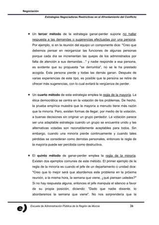Negociación

                Estrategias Negociadoras Restrictivas en el Afrontamiento del Conflicto




      Un tercer método de la estrategia ganar-perder supone no hallar
      respuesta a las demandas o sugerencias efectuadas por una persona.
      Por ejemplo, si en la reunión del equipo un componente dice: "Creo que
      debemos pensar en reorganizar las funciones de algunas personas
      porque cada día se incrementan las quejas de los administrados por
      falta de atención a sus demandas…" y nadie responde a esa persona,
      es evidente que su propuesta "se derrumba", no se le ha prestado
      acogida. Esta persona pierde y todas las demás ganan. Después de
      varias experiencias de este tipo, es posible que la persona se retire de
      ofrecer más sugerencias, con lo cual evitará la vergüenza de perder.


      Un cuarto método de esta estrategia emplea la regla de la mayoría. La
      ética democrática se centra en la votación de los problemas. De hecho,
      la prueba empírica muestra que la mayoría a menudo tiene más razón
      que la minoría. Pero, existen formas de llegar, por medio de la votación,
      a buenas decisiones sin originar un grupo perdedor. La votación parece
      ser una adaptable estrategia cuando un grupo se encuentra unido y las
      alternativas votadas son razonablemente aceptables para todos. Sin
      embargo, cuando una minoría pierde continuamente y cuando tales
      pérdidas se consideran como derrotas personales, entonces la regla de
      la mayoría puede ser percibida como destructiva.


      El quinto método de ganar-perder emplea la regla de la minoría.
      Existen dos ejemplos comunes de este método. El primer ejemplo de la
      regla de la minoría es cuando el jefe de un departamento o unidad dice:
      "Creo que lo mejor será que abordemos este problema en la próxima
      reunión, a la misma hora, la semana que viene, ¿qué piensan ustedes?"
      Si no hay respuesta alguna, entonces el jefe manipula el silencio a favor
      de su propia posición, diciendo: "Dado que nadie disiente, lo
      abordaremos la semana que viene". No nos sorprendería que la


     Escuela de Administración Pública de la Región de Murcia                     26
 