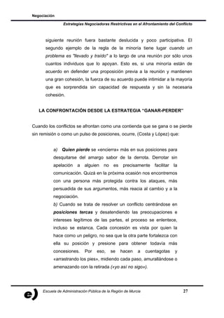 Negociación

                Estrategias Negociadoras Restrictivas en el Afrontamiento del Conflicto



      siguiente reunión fuera bastante deslucida y poco participativa. El
      segundo ejemplo de la regla de la minoría tiene lugar cuando un
      problema es "llevado y traído" a lo largo de una reunión por sólo unos
      cuantos individuos que lo apoyan. Esto es, si una minoría están de
      acuerdo en defender una proposición previa a la reunión y mantienen
      una gran cohesión, la fuerza de su acuerdo puede intimidar a la mayoría
      que es sorprendida sin capacidad de respuesta y sin la necesaria
      cohesión.


   LA CONFRONTACIÓN DESDE LA ESTRATEGIA “GANAR-PERDER”


Cuando los conflictos se afrontan como una contienda que se gana o se pierde
sin remisión o como un pulso de posiciones, ocurre, (Costa y López) que:


           a) Quien pierde se «encierra» más en sus posiciones para
           desquitarse del amargo sabor de la derrota. Derrotar sin
           apelación    a   alguien     no    es    precisamente    facilitar   la
           comunicación. Quizá en la próxima ocasión nos encontremos
           con una persona más protegida contra los ataques, más
           persuadida de sus argumentos, más reacia al cambio y a la
           negociación.
           b) Cuando se trata de resolver un conflicto centrándose en
           posiciones tercas y desatendiendo las preocupaciones e
           intereses legítimos de las partes, el proceso se enlentece,
           incluso se estanca. Cada concesión es vista por quien la
           hace como un peligro, no sea que la otra parte fortalezca con
           ella su posición y presione para obtener todavía más
           concesiones.      Por    eso,     se    hacen   a    cuentagotas     y
           «arrastrando los pies», midiendo cada paso, amurallándose o
           amenazando con la retirada («yo así no sigo»).




     Escuela de Administración Pública de la Región de Murcia                        27
 