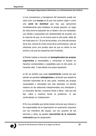 Negociación

                  Estrategias Negociadoras Restrictivas en el Afrontamiento del Conflicto



           c) Las concesiones y transigencia del adversario puede ser
           vista como una trampa en la que nos quieren coger o como
           una     señal    de    debilidad    que    hay       que   aprovechar
           inmediatamente para fortalecer la propia posición, en lugar
           de verla como la expresión de un deseo o de una necesidad.
           Las ofertas y propuestas son desestimadas de acuerdo con
           la creencia de que «si es buena para la otra parte, debe de
           ser mala para mí». Si una de las partes, a la vista del rechazo
           de la otra, retoma el rumbo inicial de la confrontación, esto se
           interpreta como una prueba clara de que su oferta no era
           sincera y de que las sospechas eran fundadas.


           d) Perder implica a menudo ver deslegitimados los propios
           argumentos y necesidades y comprobar el fracaso en
           hacerlos comprensibles y aceptables para la otra parte, en
           hacerlos valer. Y esto afecta a la propia reputación.


           e) No es extraño que surja resentimiento cuando los que
           pierden se perciben doblegándose y teniendo que aceptar la
           voluntad inamovible de la otra parte, mientras las propias
           necesidades y voluntades han sido desoídas. La derrota
           instaura en las relaciones interpersonales una orientación y
           un escenario del tipo «nosotros frente a ellos», más que del
           tipo    «ellos   y    nosotros   frente   al   problema».     O   sea
           confrontación vs. Colaboración.


           f) Es muy probable que tantas tareas comunes que colocan a
           los responsables de la organización en escenarios conjuntos
           con los miembros del equipo, con los usuarios de los
           servicios u otros, se queden desnutridas de la necesaria
           motivación para la cooperación.


     Escuela de Administración Pública de la Región de Murcia                       28
 