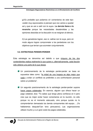 Negociación

                Estrategias Negociadoras Restrictivas en el Afrontamiento del Conflicto




           g) Es probable que podamos oír comentarios de este tipo:
           «están muy equivocados si piensan que nos vamos a quedar
           así y que se van a salir con la suya». La derrota llama a la
           revancha porque las necesidades desatendidas y las
           opiniones desoídas en la discusión no se resignan al silencio.


           h) Los ganadores logran, eso sí, salirse con la suya, pero en
           modo alguno logran comprometer a los perdedores con los
           objetivos que tenían que acometer conjuntamente.


     5.2. ESTRATEGIA PERDER-PERDER


Esta estrategia se denomina así debido a que ninguno de los dos
contendientes realiza realmente lo que quiere o, alternativamente, cada facción
sólo obtiene una parte de lo que desea.


        Un posicionamiento de la estrategia perder-perder se basa en
        supuestos tales como: “la mitad de una hogaza es algo mejor que
        nada y evitar un conflicto es preferible a una confrontación personal
        sobre un problema”.


        Un segundo posicionamiento de la estrategia perder-perder supone
        hacer pagos colaterales. En esencia, alguien que ofrece hacer un
        pago colateral, dice: "Tú sabes que tengo plena confianza en ti pero
        creo que es mejor evitar hacer comentarios en la reunión, no sólo
        porque no es el momento adecuado, sino porque quizás no lo
        comprenderían demasiado los demás componentes del equipo… ¡Ya
        hablaremos después!”(en tono persuasivo). Las organizaciones
        utilizan mucho y a un gran costo los pagos colaterales.




     Escuela de Administración Pública de la Región de Murcia                     29
 