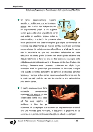 Negociación

                Estrategias Negociadoras Restrictivas en el Afrontamiento del Conflicto




        Un     tercer       posicionamiento      requiere
        someter un problema a una tercera parte
        neutral. Así, cuando dos integrantes de
        un departamento piden a un superior
        común que decida sobre un problema por el
        cual están en conflicto, ambos evitan la
        confrontación y la solución del problema a favor
        de un proceso del cual cada uno espera que origine por lo menos un
        beneficio para ellos mismos. De manera similar, cuando dos facciones
        en una disputa de trabajo someten el problema a arbitraje, lo hacen
        con la esperanza de que sus posiciones individuales se vean
        reforzadas en cierto grado. Cuando una tercera parte resuelve una
        disputa totalmente a favor de una de las facciones en pugna, este
        método puede considerarse como el de ganar-perder. Los árbitros, sin
        embargo, frecuentemente resuelven problemas en algún lugar
        intermedio entre las posiciones que mantienen las facciones. Aunque
        esto sucede en ventaja del árbitro, así como en cierto grado para las
        facciones, y aunque ambas partes hayan ganado por lo menos algo de
        la resolución del conflicto, rara vez los resultados son satisfactorios
        para ambas partes.


        El cuarto posicionamiento de la
        estrategia              perder-perder
        supone recurrir a reglas, ya sea
        establecidas sobre una base
        ad    hoc       para     resolver   el
        problema        o      bien   las   ya
        existentes. Si, por ejemplo, dos facciones en disputa deciden lanzar al
        aire una moneda para resolverla, ni resuelven el problema ni se
        enfrentan a él, simplemente dejan el problema a las leyes del azar.


     Escuela de Administración Pública de la Región de Murcia                     30
 