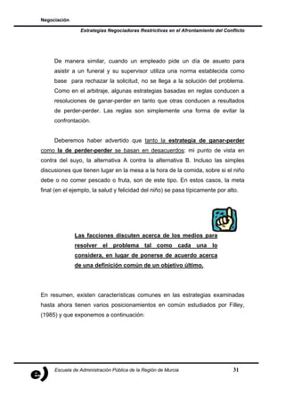 Negociación

                Estrategias Negociadoras Restrictivas en el Afrontamiento del Conflicto




     De manera similar, cuando un empleado pide un día de asueto para
     asistir a un funeral y su supervisor utiliza una norma establecida como
     base para rechazar la solicitud, no se llega a la solución del problema.
     Como en el arbitraje, algunas estrategias basadas en reglas conducen a
     resoluciones de ganar-perder en tanto que otras conducen a resultados
     de perder-perder. Las reglas son simplemente una forma de evitar la
     confrontación.


     Deberemos haber advertido que tanto la estrategia de ganar-perder
como la de perder-perder se basan en desacuerdos: mi punto de vista en
contra del suyo, la alternativa A contra la alternativa B. Incluso las simples
discusiones que tienen lugar en la mesa a la hora de la comida, sobre si el niño
debe o no comer pescado o fruta, son de este tipo. En estos casos, la meta
final (en el ejemplo, la salud y felicidad del niño) se pasa típicamente por alto.




              Las facciones discuten acerca de los medios para
              resolver el problema tal como cada una lo
              considera, en lugar de ponerse de acuerdo acerca
              de una definición común de un objetivo último.




En resumen, existen características comunes en las estrategias examinadas
hasta ahora tienen varios posicionamientos en común estudiados por Filley,
(1985) y que exponemos a continuación:




     Escuela de Administración Pública de la Región de Murcia                     31
 