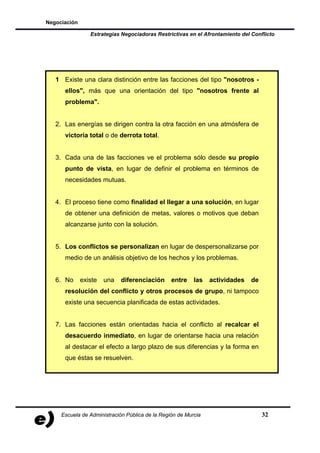 Negociación

                 Estrategias Negociadoras Restrictivas en el Afrontamiento del Conflicto




   1 Existe una clara distinción entre las facciones del tipo "nosotros -
      ellos", más que una orientación del tipo "nosotros frente al
      problema".


   2. Las energías se dirigen contra la otra facción en una atmósfera de
      victoria total o de derrota total.


   3. Cada una de las facciones ve el problema sólo desde su propio
      punto de vista, en lugar de definir el problema en términos de
      necesidades mutuas.


   4. El proceso tiene como finalidad el llegar a una solución, en lugar
      de obtener una definición de metas, valores o motivos que deban
      alcanzarse junto con la solución.


   5. Los conflictos se personalizan en lugar de despersonalizarse por
      medio de un análisis objetivo de los hechos y los problemas.


   6. No      existe   una   diferenciación      entre    las   actividades    de
      resolución del conflicto y otros procesos de grupo, ni tampoco
      existe una secuencia planificada de estas actividades.


   7. Las facciones están orientadas hacia el conflicto al recalcar el
      desacuerdo inmediato, en lugar de orientarse hacia una relación
      al destacar el efecto a largo plazo de sus diferencias y la forma en
      que éstas se resuelven.




     Escuela de Administración Pública de la Región de Murcia                       32
 