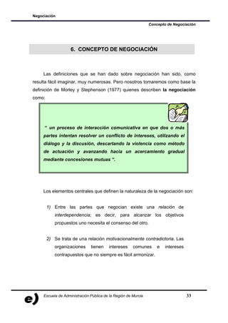 Negociación

                                                                Concepto de Negociación




                    6. CONCEPTO DE NEGOCIACIÓN



     Las definiciones que se han dado sobre negociación han sido, como
resulta fácil imaginar, muy numerosas. Pero nosotros tomaremos como base la
definición de Morley y Stephenson (1977) quienes describen la negociación
como:




     “ un proceso de interacción comunicativa en que dos o más
     partes intentan resolver un conflicto de intereses, utilizando el
     diálogo y la discusión, descartando la violencia como método
     de actuación y avanzando hacia un acercamiento gradual
     mediante concesiones mutuas “.




     Los elementos centrales que definen la naturaleza de la negociación son:


        1) Entre las partes que negocian existe una relación de
           interdependencia; es decir, para alcanzar los objetivos
           propuestos uno necesita el consenso del otro.


        2) Se trata de una relación motivacionalmente contradictoria. Las
           organizaciones      tienen    intereses     comunes      e   intereses
           contrapuestos que no siempre es fácil armonizar.




     Escuela de Administración Pública de la Región de Murcia                       33
 