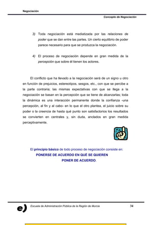 Negociación

                                                                Concepto de Negociación




      3) Toda negociación está mediatizada por las relaciones de
           poder que se dan entre las partes. Un cierto equilibrio de poder
           parece necesario para que se produzca la negociación.


      4) El proceso de negociación depende en gran medida de la
           percepción que sobre él tienen los actores.




     El conflicto que ha llevado a la negociación será de un signo u otro
en función de prejuicios, estereotipos, sesgos, etc., con que se percibe a
la parte contraria; las mismas expectativas con que se llega a la
negociación se basan en la percepción que se tiene de alcanzarlas; toda
la dinámica es una interacción permanente donde la confianza -una
percepción, al fin y al cabo- en lo que el otro plantea, el juicio sobre su
poder o la creencia de hasta qué punto son satisfactorios los resultados
se convierten en centrales y, sin duda, anclados en gran medida
perceptivamente.




     El principio básico de todo proceso de negociación consiste en:
         PONERSE DE ACUERDO EN QUÉ SE QUIEREN
                              PONER DE ACUERDO.




     Escuela de Administración Pública de la Región de Murcia                     34
 
