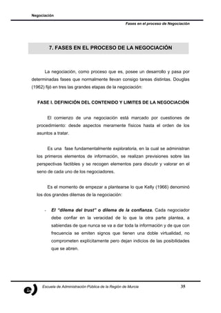 Negociación

                                                     Fases en el proceso de Negociación




          7. FASES EN EL PROCESO DE LA NEGOCIACIÓN



      La negociación, como proceso que es, posee un desarrollo y pasa por
determinadas fases que normalmente llevan consigo tareas distintas. Douglas
(1962) fijó en tres las grandes etapas de la negociación:


   FASE I. DEFINICIÓN DEL CONTENIDO Y LIMITES DE LA NEGOCIACIÓN


          El comienzo de una negociación está marcado por cuestiones de
  procedimiento: desde aspectos meramente físicos hasta el orden de los
  asuntos a tratar.


          Es una fase fundamentalmente exploratoria, en la cual se administran
  los primeros elementos de información, se realizan previsiones sobre las
  perspectivas factibles y se recogen elementos para discutir y valorar en el
  seno de cada uno de los negociadores.


          Es el momento de empezar a plantearse lo que Kelly (1966) denominó
  los dos grandes dilemas de la negociación:


      -    El “dilema del trust” o dilema de la confianza. Cada negociador
           debe confiar en la veracidad de lo que la otra parte plantea, a
           sabiendas de que nunca se va a dar toda la información y de que con
           frecuencia se emiten signos que tienen una doble virtualidad, no
           comprometen explícitamente pero dejan indicios de las posibilidades
           que se abren.




     Escuela de Administración Pública de la Región de Murcia                     35
 